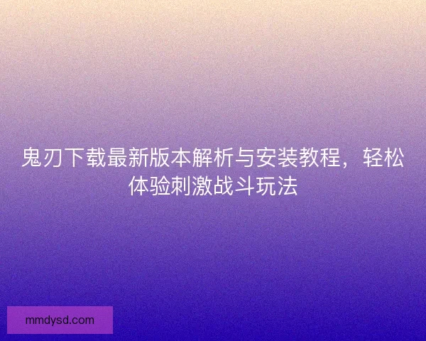 鬼刃下载最新版本解析与安装教程，轻松体验刺激战斗玩法
