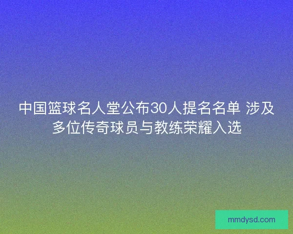 中国篮球名人堂公布30人提名名单 涉及多位传奇球员与教练荣耀入选