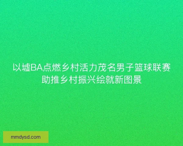 以墟BA点燃乡村活力茂名男子篮球联赛助推乡村振兴绘就新图景