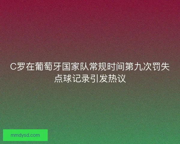 C罗在葡萄牙国家队常规时间第九次罚失点球记录引发热议