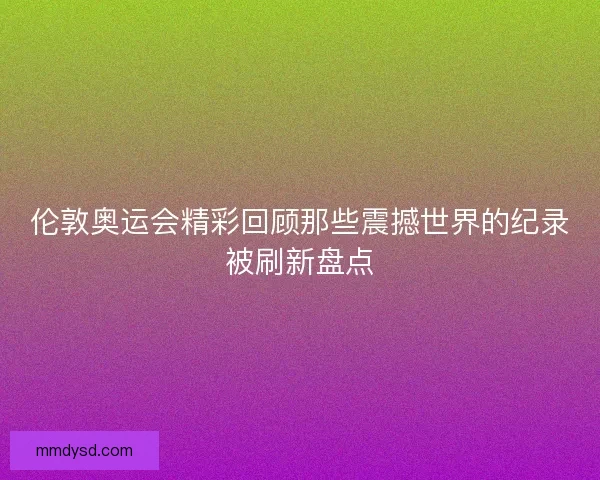 伦敦奥运会精彩回顾那些震撼世界的纪录被刷新盘点