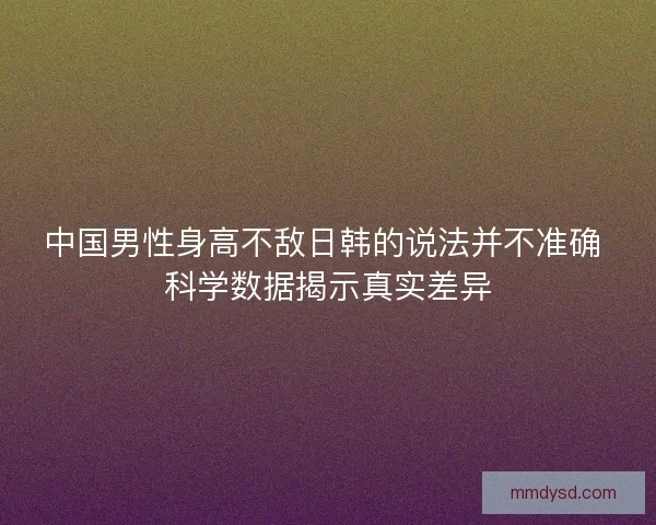中国男性身高不敌日韩的说法并不准确 科学数据揭示真实差异