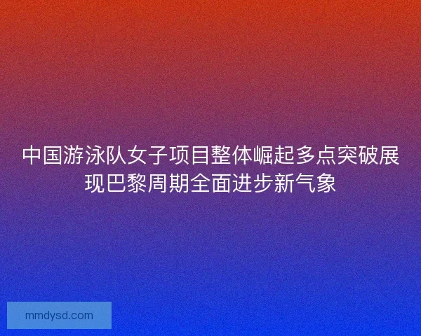 中国游泳队女子项目整体崛起多点突破展现巴黎周期全面进步新气象